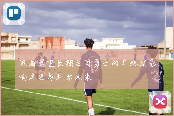 浓眉渴望长期合同勇士两年规划影响库里与科尔未来