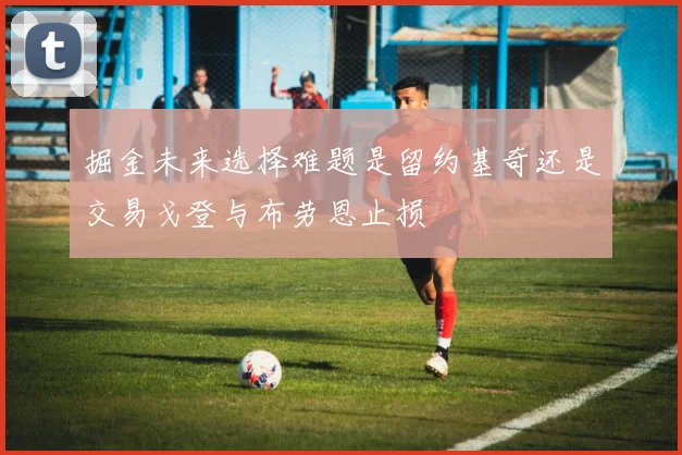 掘金未来选择难题是留约基奇还是交易戈登与布劳恩止损