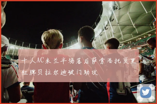 十人AC米兰半场落后萨索洛托莫里红牌贝拉尔迪破门助攻