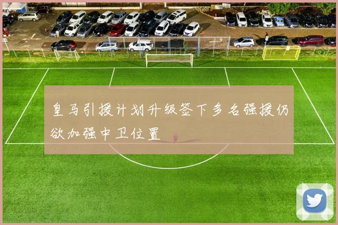 皇马引援计划升级签下多名强援仍欲加强中卫位置