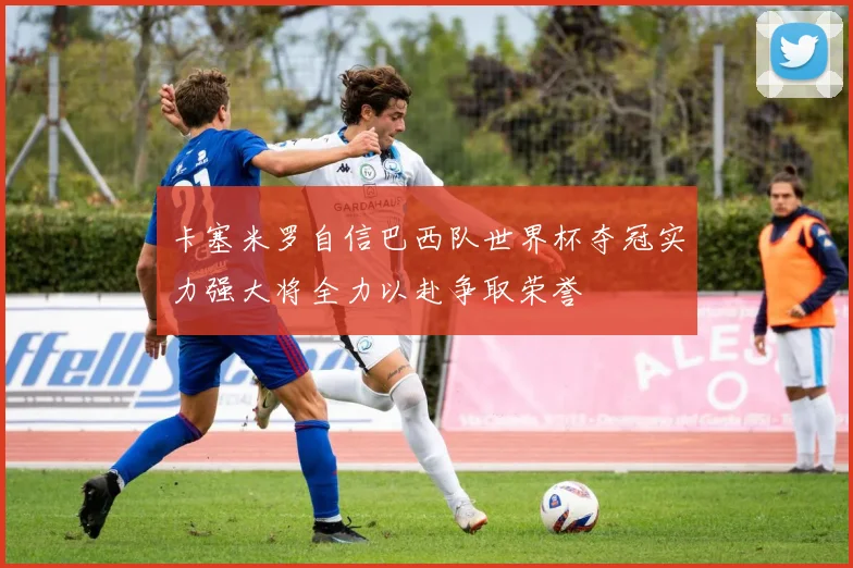 卡塞米罗自信巴西队世界杯夺冠实力强大将全力以赴争取荣誉