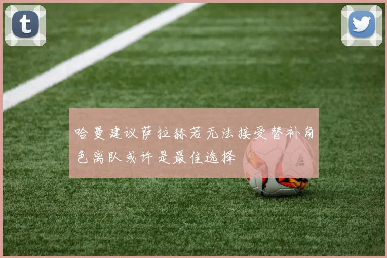 哈曼建议萨拉赫若无法接受替补角色离队或许是最佳选择