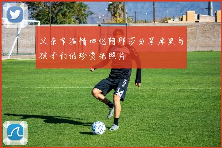 父亲节温情回忆阿耶莎分享库里与孩子们的珍贵老照片