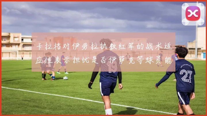 卡拉格对伊劳拉执教红军的战术适应性表示担忧是否伊萨克等球员能融入