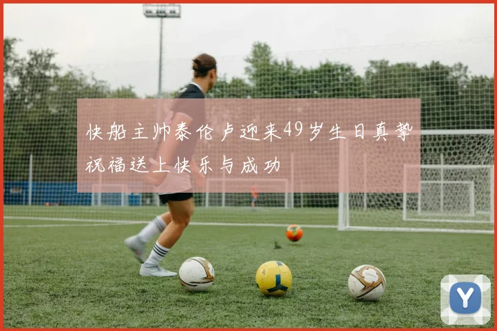 快船主帅泰伦卢迎来49岁生日真挚祝福送上快乐与成功