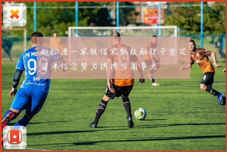 赵松源一家致信宋凯鼓励孩子坚定留洋信念努力拼搏为国争光