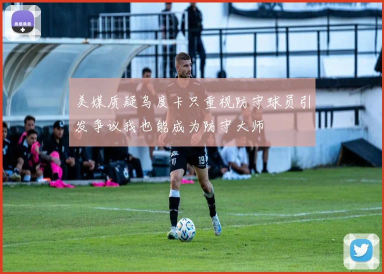 美媒质疑乌度卡只重视防守球员引发争议我也能成为防守大师