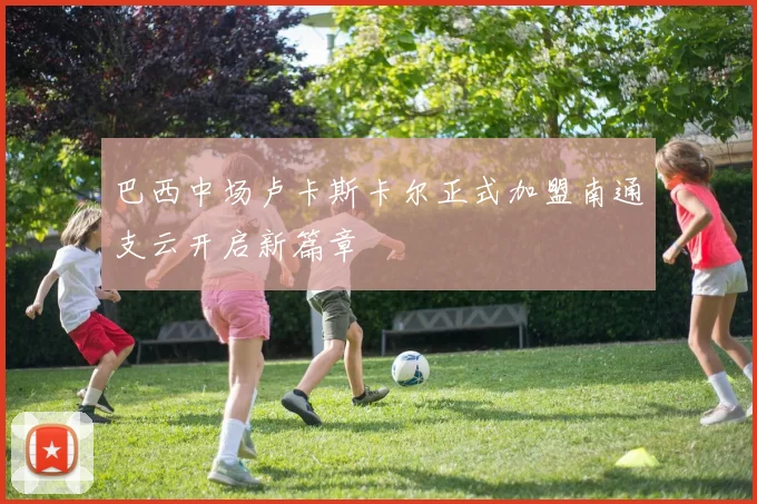 巴西中场卢卡斯卡尔正式加盟南通支云开启新篇章