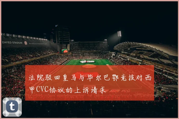 法院驳回皇马与毕尔巴鄂竞技对西甲CVC协议的上诉请求