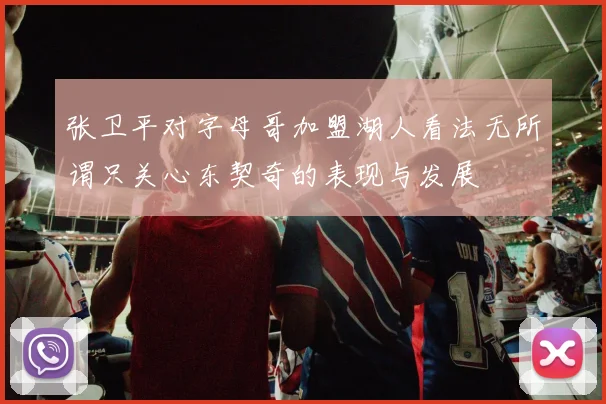 张卫平对字母哥加盟湖人看法无所谓只关心东契奇的表现与发展