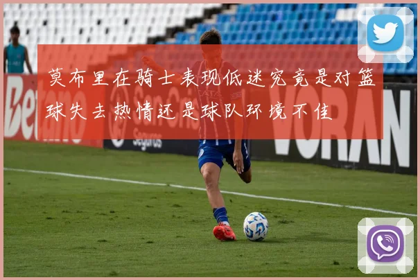 莫布里在骑士表现低迷究竟是对篮球失去热情还是球队环境不佳