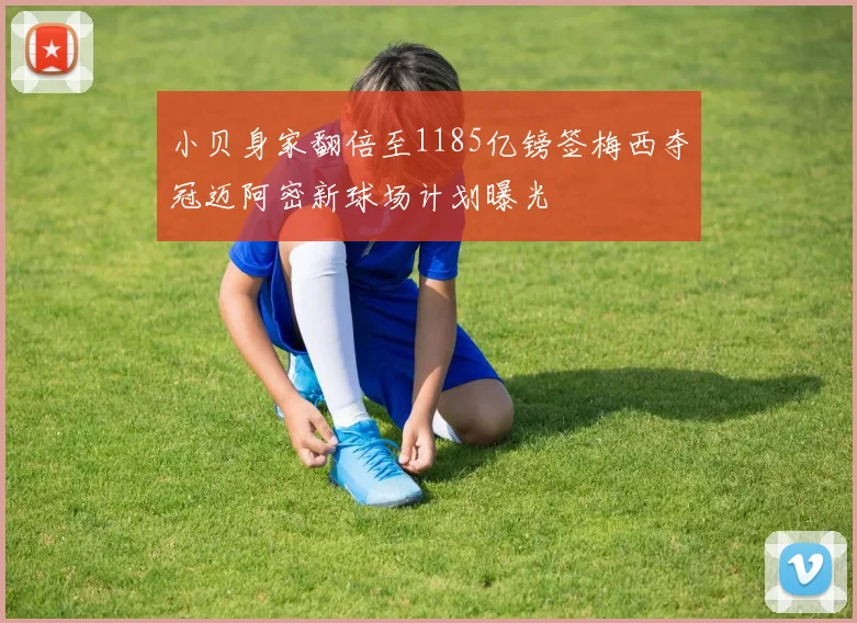 小贝身家翻倍至1185亿镑签梅西夺冠迈阿密新球场计划曝光