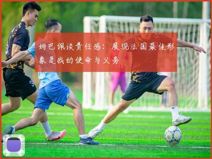 姆巴佩谈责任感：展现法国最佳形象是我的使命与义务