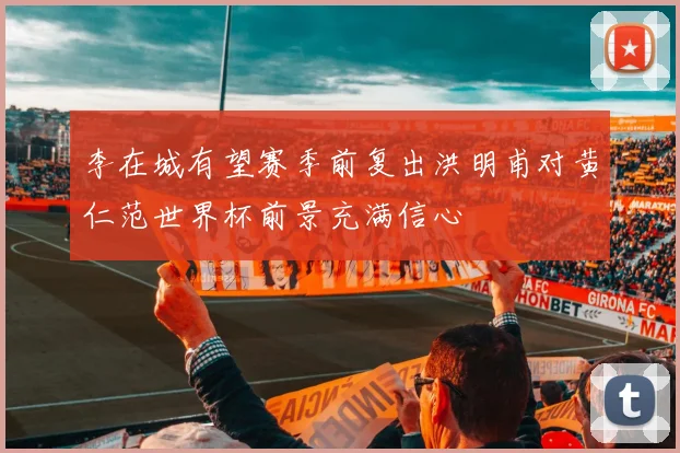 李在城有望赛季前复出洪明甫对黄仁范世界杯前景充满信心