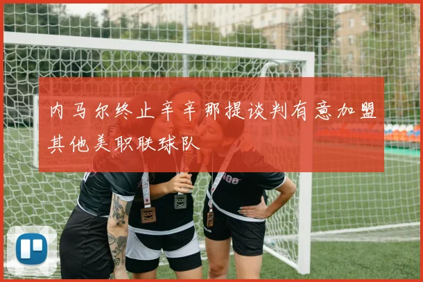 内马尔终止辛辛那提谈判有意加盟其他美职联球队