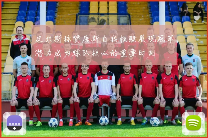 皮尔斯称赞唐斯自我救赎展现冠军潜力成为球队核心的重要时刻