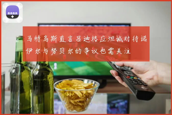 马特乌斯直言吕迪格应坦诚对待诺伊尔与努贝尔的争议也需关注